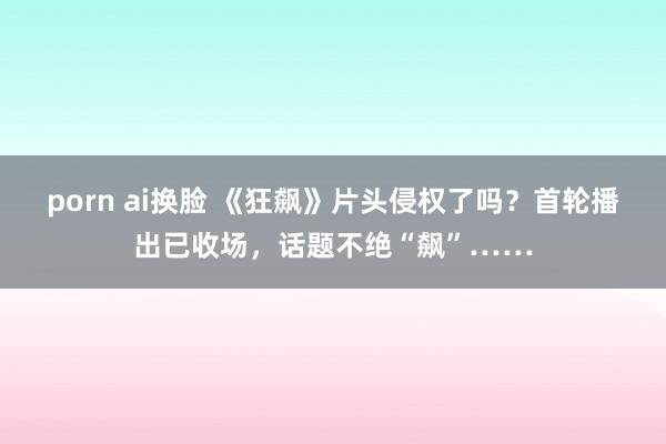 porn ai换脸 《狂飙》片头侵权了吗？首轮播出已收场，话题不绝“飙”……