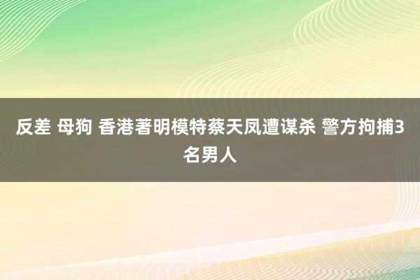 反差 母狗 香港著明模特蔡天凤遭谋杀 警方拘捕3名男人