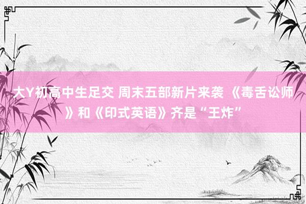大Y初高中生足交 周末五部新片来袭 《毒舌讼师》和《印式英语》齐是“王炸”