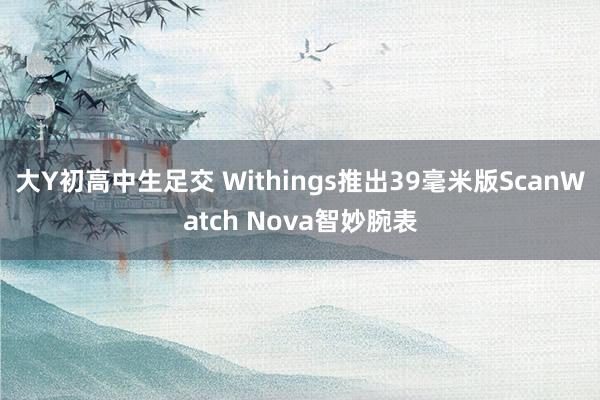大Y初高中生足交 Withings推出39毫米版ScanWatch Nova智妙腕表