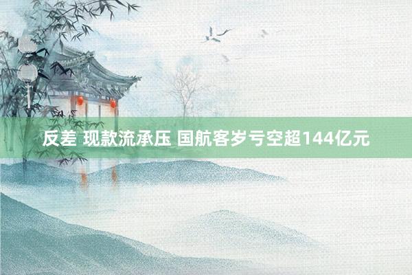 反差 现款流承压 国航客岁亏空超144亿元