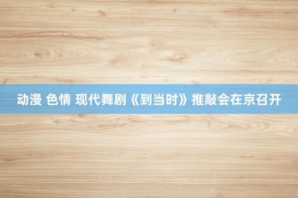 动漫 色情 现代舞剧《到当时》推敲会在京召开