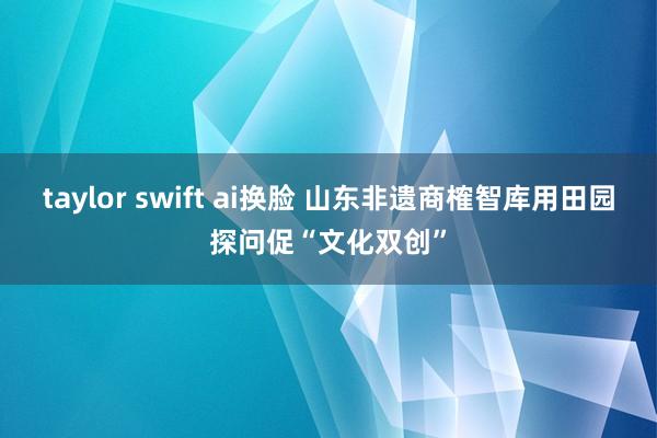taylor swift ai换脸 山东非遗商榷智库用田园探问促“文化双创”