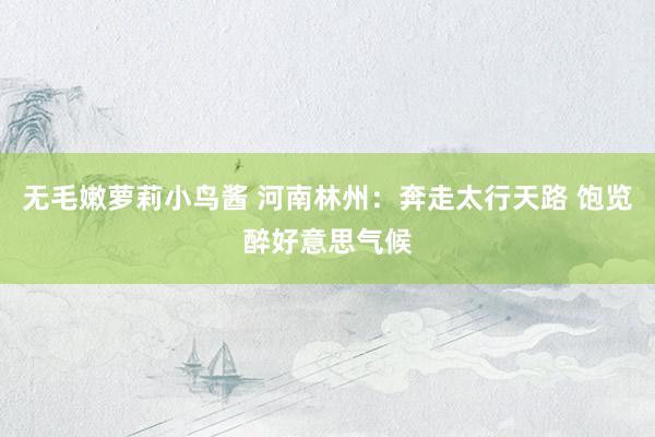 无毛嫩萝莉小鸟酱 河南林州：奔走太行天路 饱览醉好意思气候