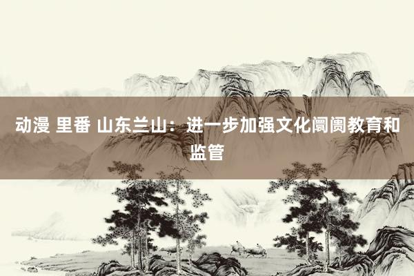 动漫 里番 山东兰山：进一步加强文化阛阓教育和监管