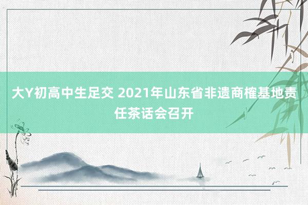大Y初高中生足交 2021年山东省非遗商榷基地责任茶话会召开