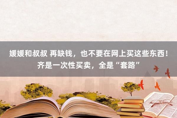 媛媛和叔叔 再缺钱，也不要在网上买这些东西！齐是一次性买卖，全是“套路”