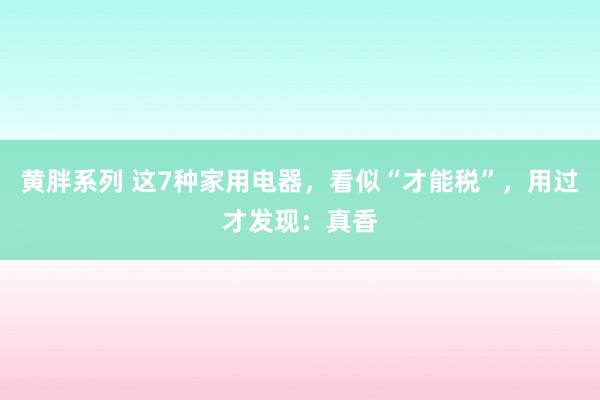 黄胖系列 这7种家用电器，看似“才能税”，用过才发现：真香