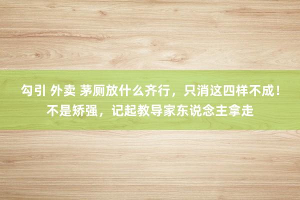 勾引 外卖 茅厕放什么齐行，只消这四样不成！不是矫强，记起教导家东说念主拿走