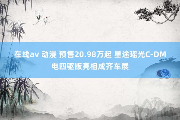 在线av 动漫 预售20.98万起 星途瑶光C-DM电四驱版亮相成齐车展