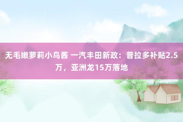 无毛嫩萝莉小鸟酱 一汽丰田新政：普拉多补贴2.5万，亚洲龙15万落地