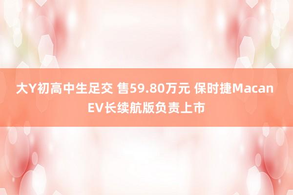 大Y初高中生足交 售59.80万元 保时捷Macan EV长续航版负责上市