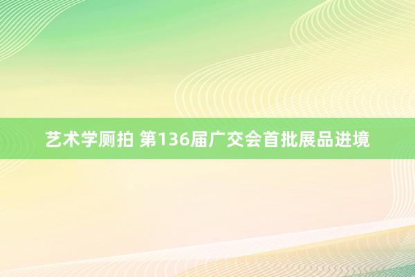 艺术学厕拍 第136届广交会首批展品进境