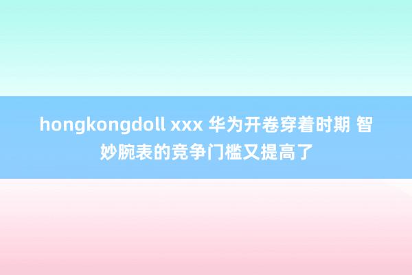 hongkongdoll xxx 华为开卷穿着时期 智妙腕表的竞争门槛又提高了