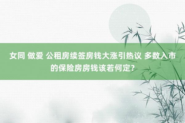 女同 做爱 公租房续签房钱大涨引热议 多数入市的保险房房钱该若何定？