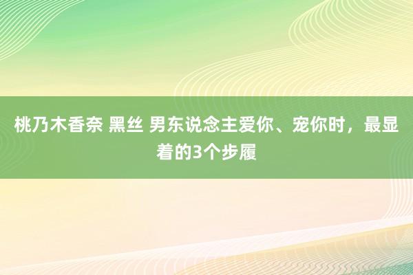 桃乃木香奈 黑丝 男东说念主爱你、宠你时，最显着的3个步履