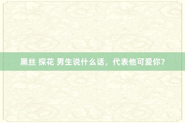 黑丝 探花 男生说什么话，代表他可爱你？