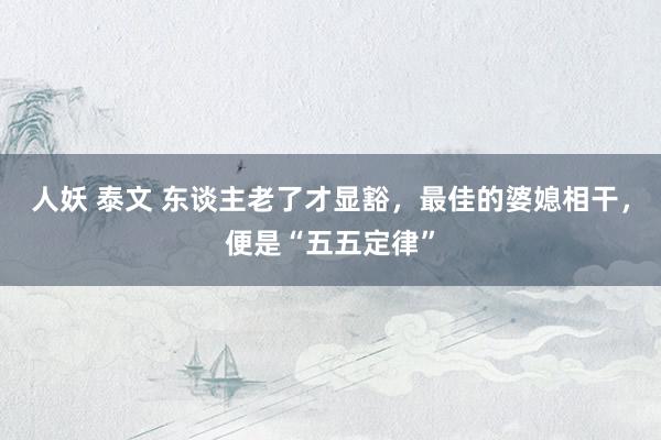 人妖 泰文 东谈主老了才显豁，最佳的婆媳相干，便是“五五定律”