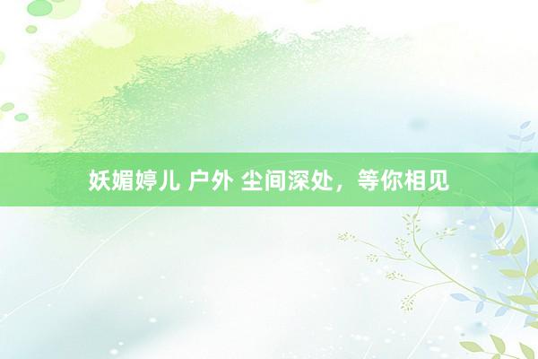 妖媚婷儿 户外 尘间深处，等你相见