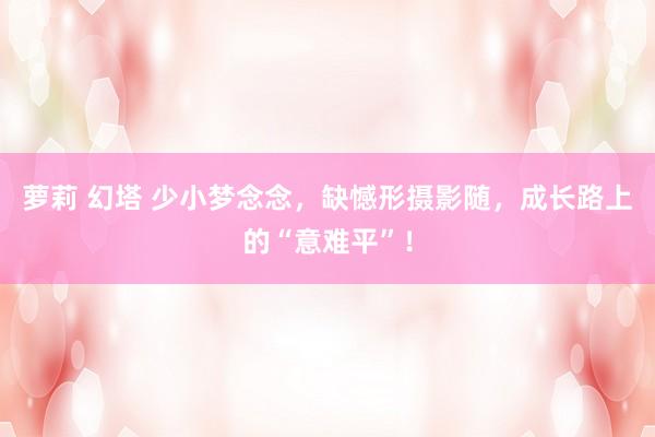 萝莉 幻塔 少小梦念念，缺憾形摄影随，成长路上的“意难平”！