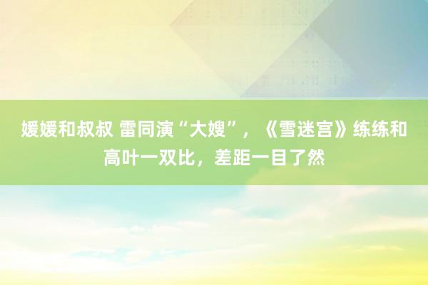 媛媛和叔叔 雷同演“大嫂”，《雪迷宫》练练和高叶一双比，差距一目了然