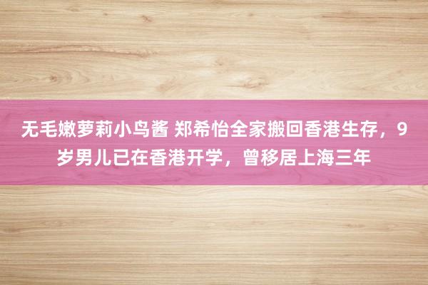 无毛嫩萝莉小鸟酱 郑希怡全家搬回香港生存，9岁男儿已在香港开学，曾移居上海三年