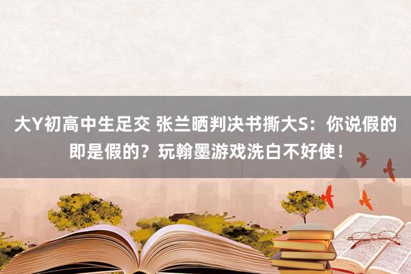 大Y初高中生足交 张兰晒判决书撕大S：你说假的即是假的？玩翰墨游戏洗白不好使！