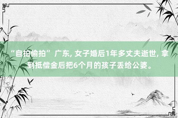 “自拍偷拍” 广东, 女子婚后1年多丈夫逝世, 拿到抵偿金后把6个月的孩子丢给公婆。