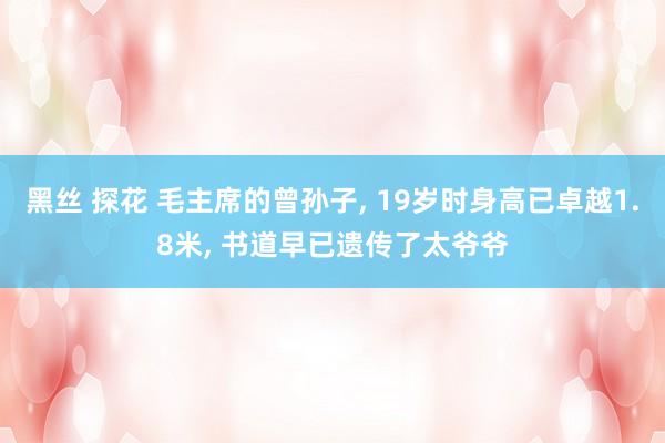 黑丝 探花 毛主席的曾孙子, 19岁时身高已卓越1.8米, 书道早已遗传了太爷爷