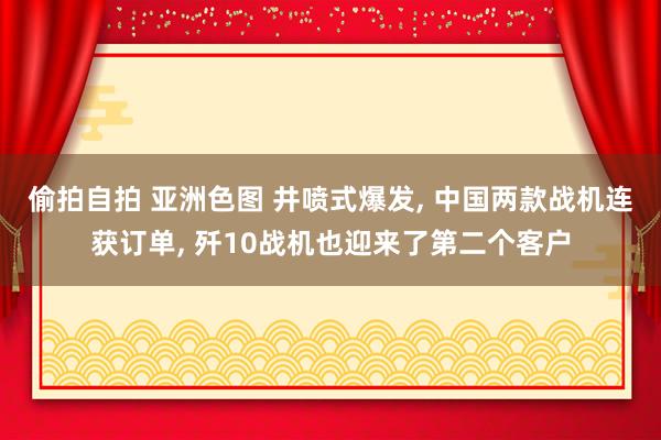 偷拍自拍 亚洲色图 井喷式爆发, 中国两款战机连获订单, 歼10战机也迎来了第二个客户