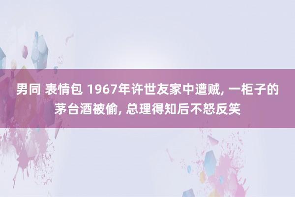 男同 表情包 1967年许世友家中遭贼, 一柜子的茅台酒被偷, 总理得知后不怒反笑