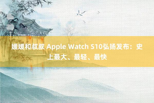 媛媛和叔叔 Apple Watch S10弘扬发布：史上最大、最轻、最快