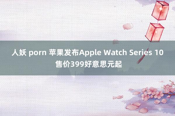 人妖 porn 苹果发布Apple Watch Series 10 售价399好意思元起