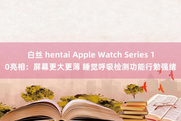 白丝 hentai Apple Watch Series 10亮相：屏幕更大更薄 睡觉呼吸检测功能行勉强绪