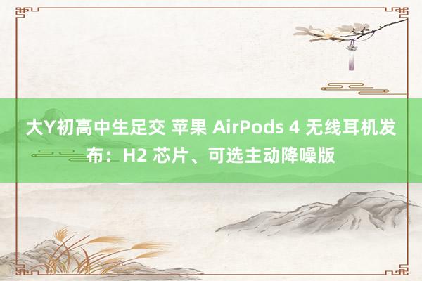 大Y初高中生足交 苹果 AirPods 4 无线耳机发布：H2 芯片、可选主动降噪版