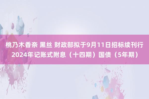 桃乃木香奈 黑丝 财政部拟于9月11日招标续刊行2024年记账式附息（十四期）国债（5年期）
