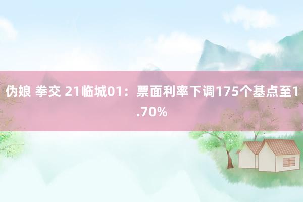 伪娘 拳交 21临城01：票面利率下调175个基点至1.70%