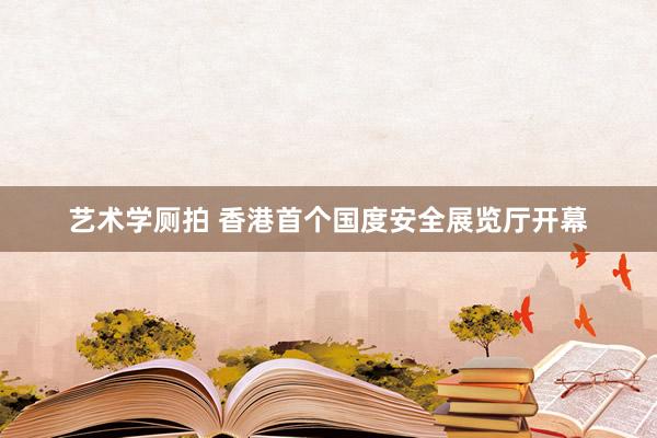 艺术学厕拍 香港首个国度安全展览厅开幕