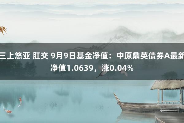 三上悠亚 肛交 9月9日基金净值：中原鼎英债券A最新净值1.0639，涨0.04%
