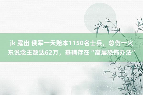 jk 露出 俄军一天赔本1150名士兵，总伤一火东说念主数达62万，基辅存在“高层恐怖办法”