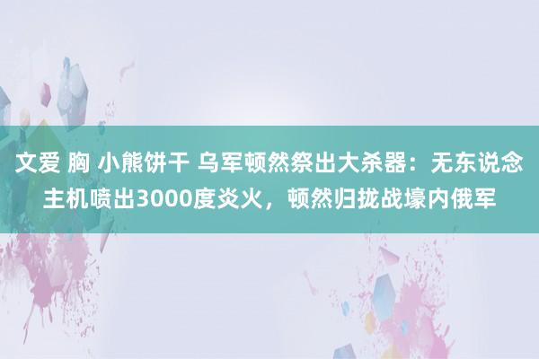 文爱 胸 小熊饼干 乌军顿然祭出大杀器：无东说念主机喷出3000度炎火，顿然归拢战壕内俄军
