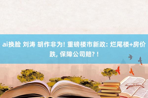 ai换脸 刘涛 胡作非为! 重磅楼市新政: 烂尾楼+房价跌, 保障公司赔? !
