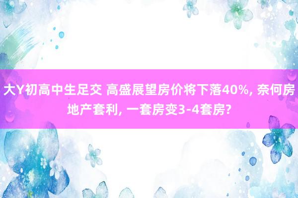 大Y初高中生足交 高盛展望房价将下落40%, 奈何房地产套利, 一套房变3-4套房?