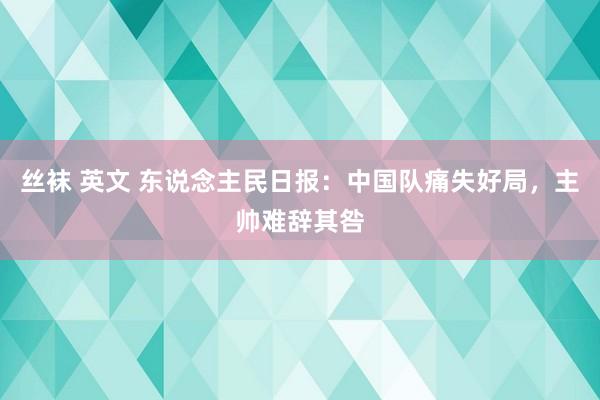 丝袜 英文 东说念主民日报：中国队痛失好局，主帅难辞其咎