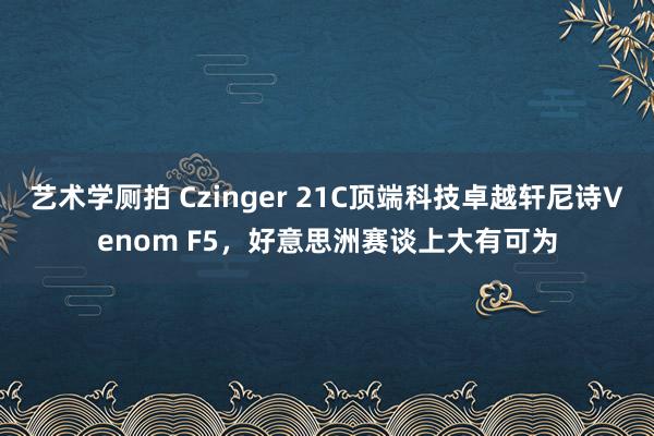 艺术学厕拍 Czinger 21C顶端科技卓越轩尼诗Venom F5，好意思洲赛谈上大有可为