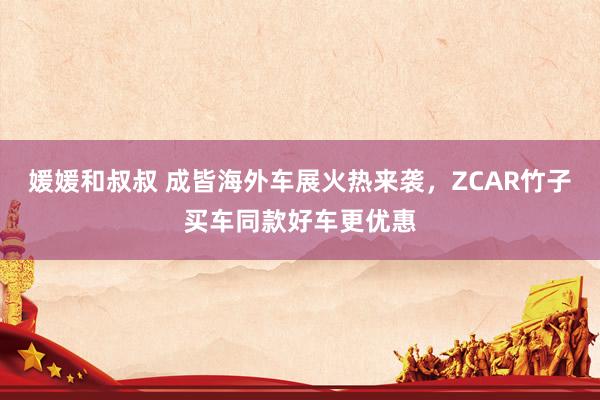媛媛和叔叔 成皆海外车展火热来袭，ZCAR竹子买车同款好车更优惠
