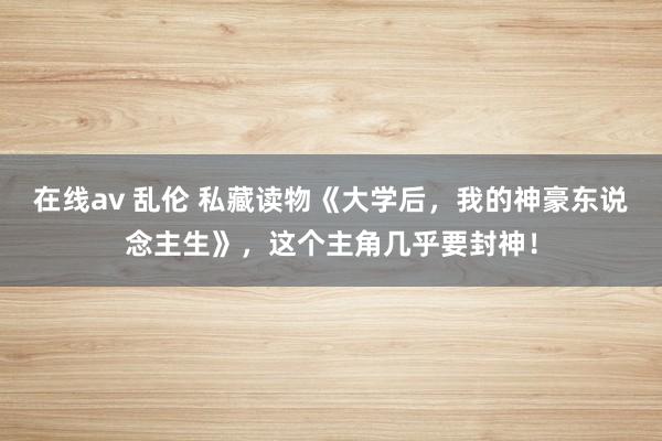 在线av 乱伦 私藏读物《大学后，我的神豪东说念主生》，这个主角几乎要封神！