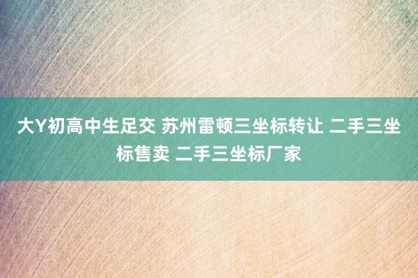 大Y初高中生足交 苏州雷顿三坐标转让 二手三坐标售卖 二手三坐标厂家