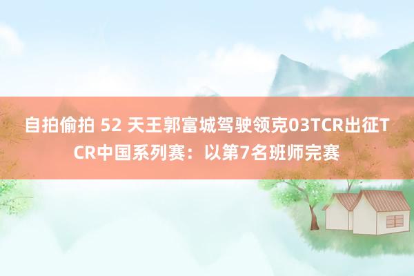 自拍偷拍 52 天王郭富城驾驶领克03TCR出征TCR中国系列赛：以第7名班师完赛