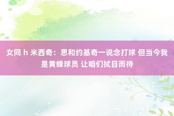 女同 h 米西奇：思和约基奇一说念打球 但当今我是黄蜂球员 让咱们拭目而待